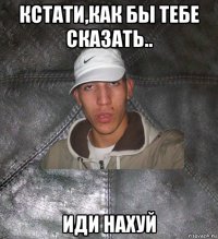 кстати,как бы тебе сказать.. иди нахуй