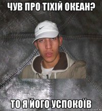 чув про тіхій океан? то я його успокоїв