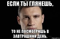 если ты глянешь, то не посмотришь в завтрашний день.