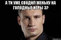 а ти уже сводил женьку на голодные игры 3? 