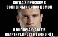 когда я прихожу в солненчый очках домой я включаю свет в квартире,просто темно чёт