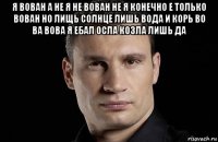 я вован а не я не вован не я конечно е только вован но лищь солнце лишь вода и корь во ва вова я ебал осла козла лишь да 