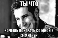 ты что хочешь поиграть со мной в эту игру?