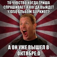 то чувство когда гриша спрашивает-а когда выйдет yjdsq альбом slipknot? а он уже вышел в октябре:d