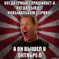 когда гриша спрашивает-а когда выйдет новыйальбом slipknot а он вышел в октябре:d