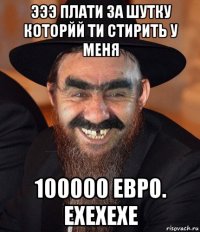 эээ плати за шутку которйй ти стирить у меня 100000 евро. ехехехе