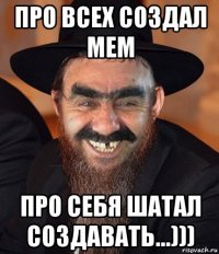 про всех создал мем про себя шатал создавать...)))