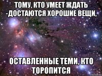 тому, кто умеет ждать -достаются хорошие вещи, оставленные теми, кто торопится