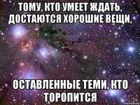 тому, кто умеет ждать, достаются хорошие вещи, оставленные теми, кто торопится