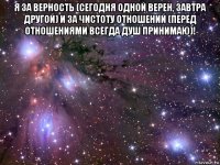 я за верность (сегодня одной верен, завтра другой) и за чистоту отношений (перед отношениями всегда душ принимаю)! 