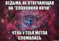 ведьма, не отвечающая на "спокойной ночи" чтоб у тебя метла сломалась