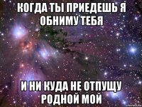 когда ты приедешь я обниму тебя и ни куда не отпущу родной мой