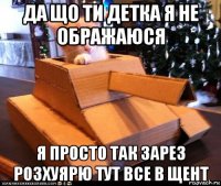 да що ти детка я не ображаюся я просто так зарез розхуярю тут все в щент