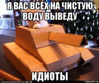 я вас всех на чистую воду выведу идиоты