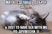 maybe сделаешь доброе дело... & just to have sex with me по-дружески ;))