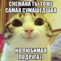 снежана ты тоже самая сумашедшая но любимая подруга))