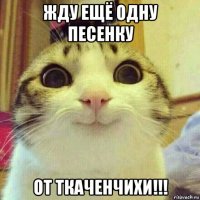 жду ещё одну песенку от ткаченчихи!!!