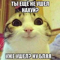 ты ещё не ушел нахуй? уже ушел? ну бляя...