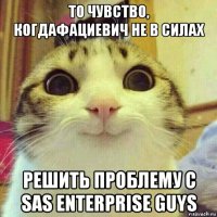 то чувство, когдафациевич не в силах решить проблему с sas enterprise guys