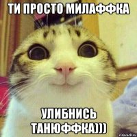 ти просто милаффка улибнись танюффка)))