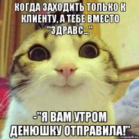 когда заходить только к клиенту, а тебе вместо "здравс..." -"я вам утром денюшку отправила!"