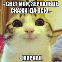 - свет мой, зеркальце, скажи, да всю... - жирная.