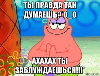 ты правда так думаешь? о_о ахахах ты заблуждаешься!!!*