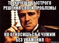 ты хочешь быстрого решения своей проблемы но относишься к чужим без уважения