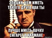 эльцин, чем иметь такого друга как ты лучше иметь пачку сигарет в кармане