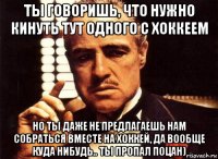 ты говоришь, что нужно кинуть тут одного с хоккеем но ты даже не предлагаешь нам собраться вместе на хоккей, да вообще куда нибудь.. ты пропал поцан)