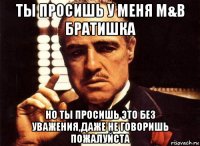 ты просишь у меня m&b братишка но ты просишь это без уважения,даже не говоришь пожалуйста