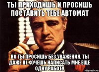 ты приходишь и просишь поставить тебе автомат но ты просишь без уважения, ты даже не хочешь написать мне еще одну работу