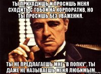 ты приходишь и просишь меня сходить с тобой на корпоратив, но ты просишь без уважения. ты не предлагаешь мне "в попку", ты даже не называешь меня любимым