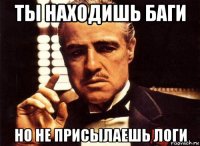 ты находишь баги но не присылаешь логи