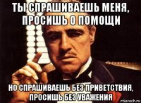 ты спрашиваешь меня, просишь о помощи но спрашиваешь без приветствия, просишь без уважения