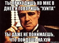 ты приходишь ко мне в днев и говоришь "хуита" ты даже не понимаешь, что пойдешь на хуй