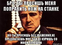 бро, ты просишь меня поправить нож на станке но ты просишь без уважения,не предлагаешь мне чай,не куришь со мной плюшки