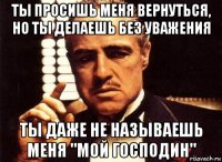 ты просишь меня вернуться, но ты делаешь без уважения ты даже не называешь меня "мой господин"