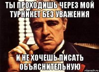 ты проходишь через мой турникет без уважения и не хочешь писать объяснительную