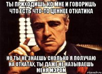 ты приходишь ко мне и говоришь что есть что-то ценнее откатика но ты не знаешь сколько я получаю на откатах, ты даже не называешь меня мэром