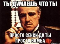 ты думаешь что ты просто секси да ты просто бомба