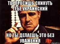 ты просишь скинуть тебе украинский но ты делаешь это без уважения