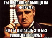 ты просишь помощи на форуме но ты делаешь это без уважения к клубу