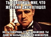 ты говоришь мне, что жесткий диск отошел но ты говоришь это без уважения. ты даже не называешь меня инженером