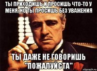 ты приходишь и просишь что-то у меня, но ты просишь без уважения ты даже не говоришь "пожалуйста"