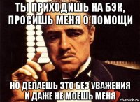 ты приходишь на бэк, просишь меня о помощи но делаешь это без уважения и даже не моешь меня