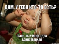 Дим, у тебя кто-то есть? Рысь, ты у меня одна единственная