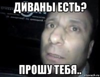 диваны есть? прошу тебя..