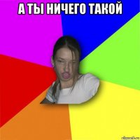 а ты ничего такой 