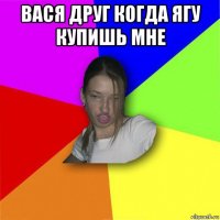 вася друг когда ягу купишь мне 